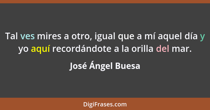 Tal ves mires a otro, igual que a mí aquel día y yo aquí recordándote a la orilla del mar.... - José Ángel Buesa