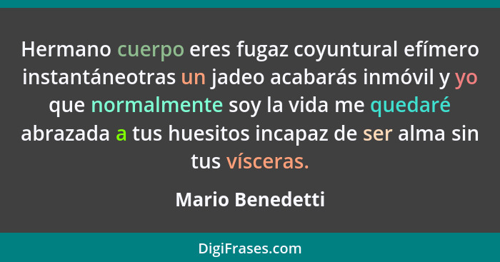 Hermano cuerpo eres fugaz coyuntural efímero instantáneotras un jadeo acabarás inmóvil y yo que normalmente soy la vida me quedaré a... - Mario Benedetti