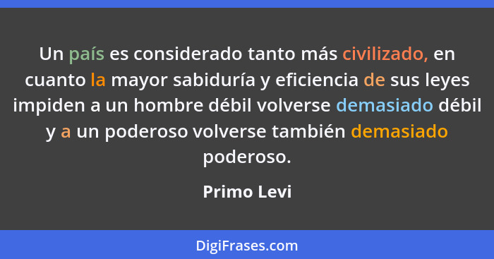 Un país es considerado tanto más civilizado, en cuanto la mayor sabiduría y eficiencia de sus leyes impiden a un hombre débil volverse de... - Primo Levi