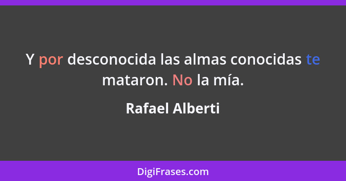 Y por desconocida las almas conocidas te mataron. No la mía.... - Rafael Alberti