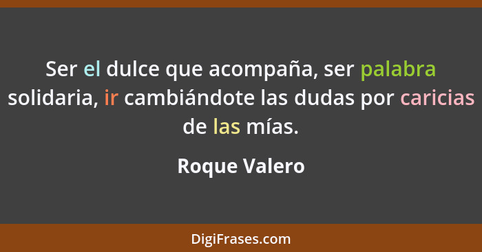 Ser el dulce que acompaña, ser palabra solidaria, ir cambiándote las dudas por caricias de las mías.... - Roque Valero