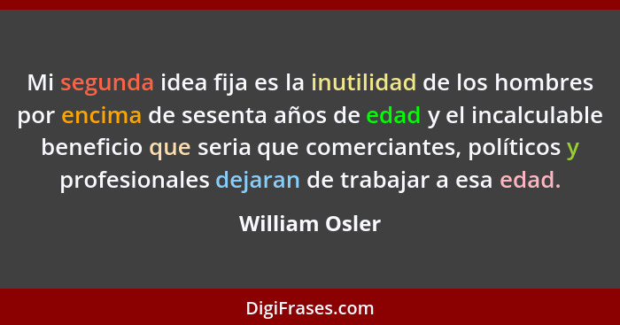 Mi segunda idea fija es la inutilidad de los hombres por encima de sesenta años de edad y el incalculable beneficio que seria que come... - William Osler