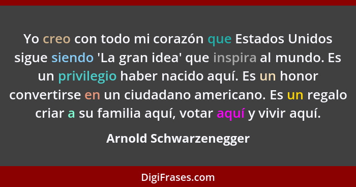 Yo creo con todo mi corazón que Estados Unidos sigue siendo 'La gran idea' que inspira al mundo. Es un privilegio haber nacido... - Arnold Schwarzenegger