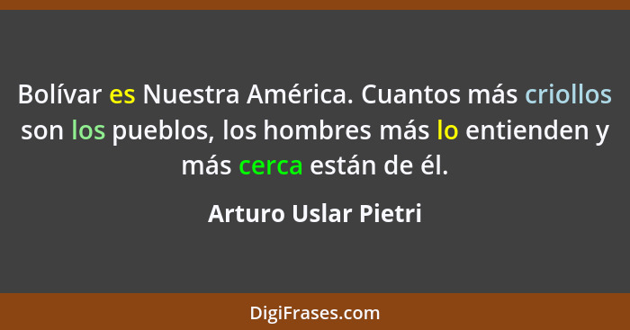 Bolívar es Nuestra América. Cuantos más criollos son los pueblos, los hombres más lo entienden y más cerca están de él.... - Arturo Uslar Pietri