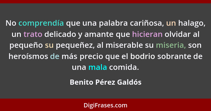 No comprendía que una palabra cariñosa, un halago, un trato delicado y amante que hicieran olvidar al pequeño su pequeñez, al mi... - Benito Pérez Galdós