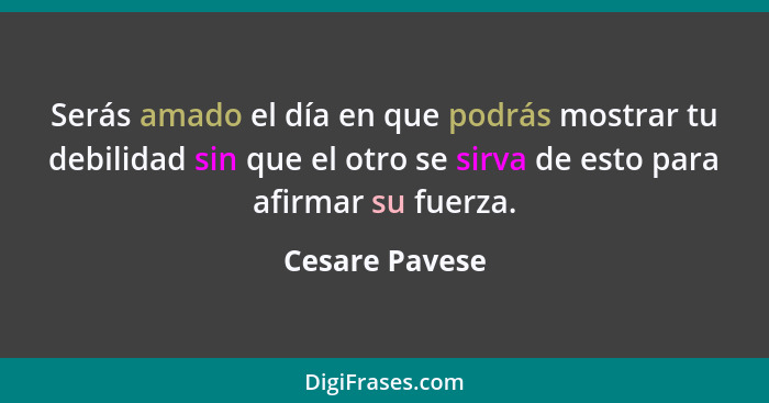 Serás amado el día en que podrás mostrar tu debilidad sin que el otro se sirva de esto para afirmar su fuerza.... - Cesare Pavese