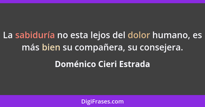 La sabiduría no esta lejos del dolor humano, es más bien su compañera, su consejera.... - Doménico Cieri Estrada