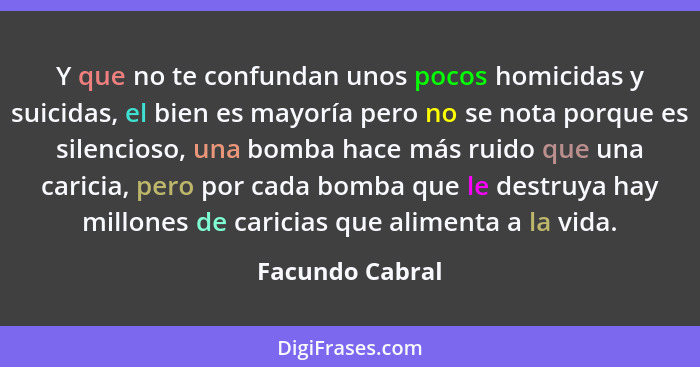 Y que no te confundan unos pocos homicidas y suicidas, el bien es mayoría pero no se nota porque es silencioso, una bomba hace más ru... - Facundo Cabral