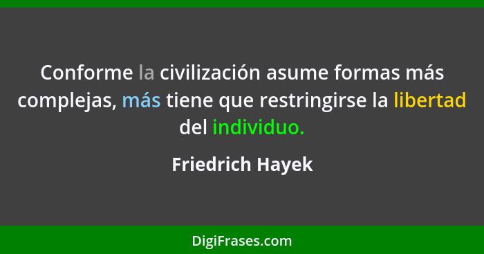 Conforme la civilización asume formas más complejas, más tiene que restringirse la libertad del individuo.... - Friedrich Hayek