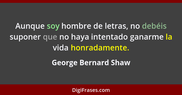 Aunque soy hombre de letras, no debéis suponer que no haya intentado ganarme la vida honradamente.... - George Bernard Shaw