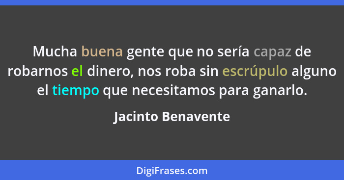 Mucha buena gente que no sería capaz de robarnos el dinero, nos roba sin escrúpulo alguno el tiempo que necesitamos para ganarlo.... - Jacinto Benavente