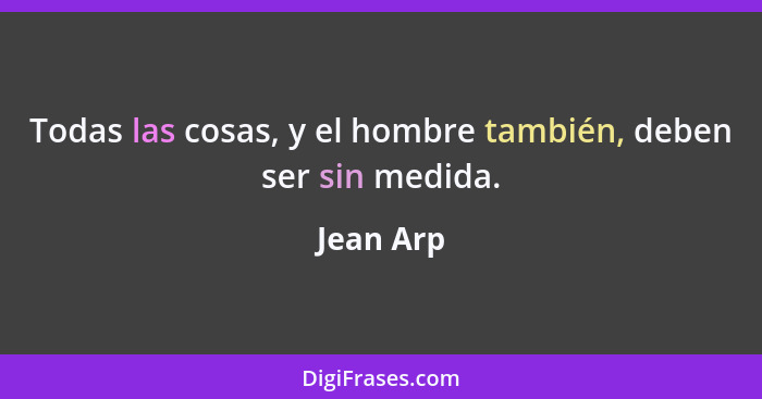 Todas las cosas, y el hombre también, deben ser sin medida.... - Jean Arp