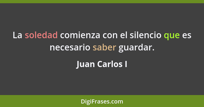 La soledad comienza con el silencio que es necesario saber guardar.... - Juan Carlos I