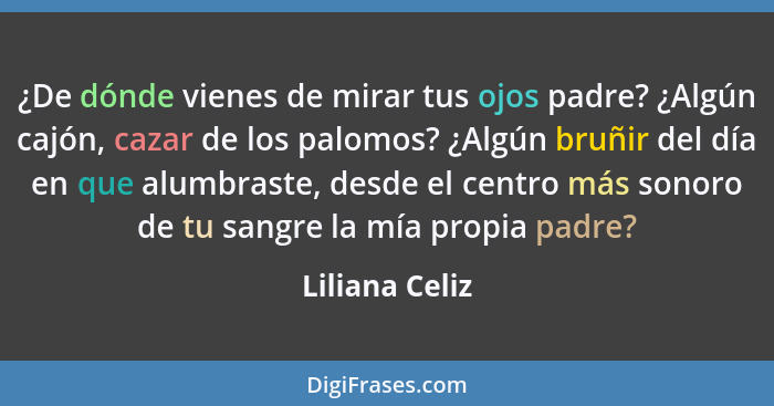 ¿De dónde vienes de mirar tus ojos padre? ¿Algún cajón, cazar de los palomos? ¿Algún bruñir del día en que alumbraste, desde el centro... - Liliana Celiz