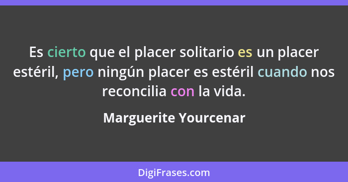 Es cierto que el placer solitario es un placer estéril, pero ningún placer es estéril cuando nos reconcilia con la vida.... - Marguerite Yourcenar