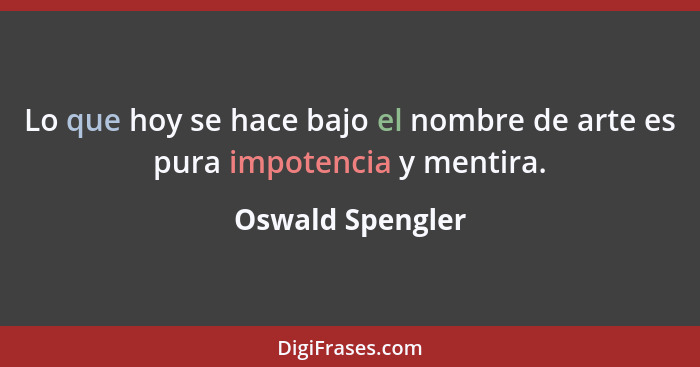 Lo que hoy se hace bajo el nombre de arte es pura impotencia y mentira.... - Oswald Spengler