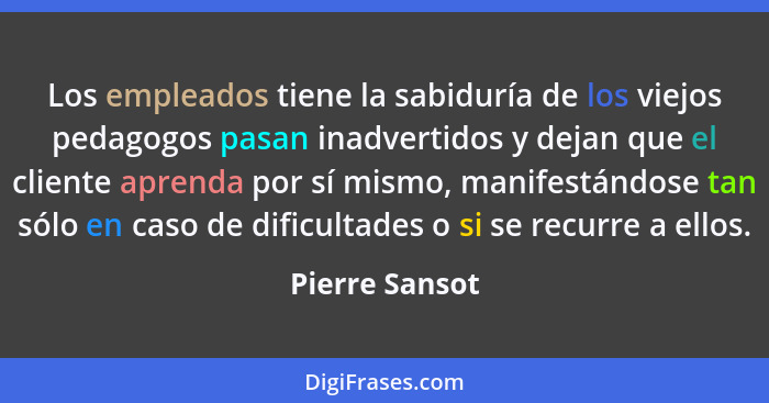 Los empleados tiene la sabiduría de los viejos pedagogos pasan inadvertidos y dejan que el cliente aprenda por sí mismo, manifestándos... - Pierre Sansot