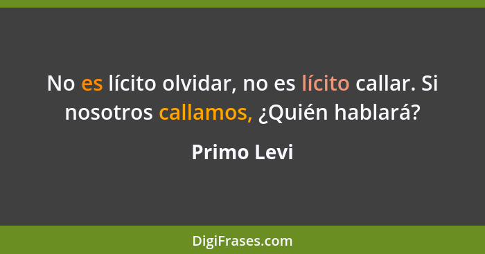 No es lícito olvidar, no es lícito callar. Si nosotros callamos, ¿Quién hablará?... - Primo Levi