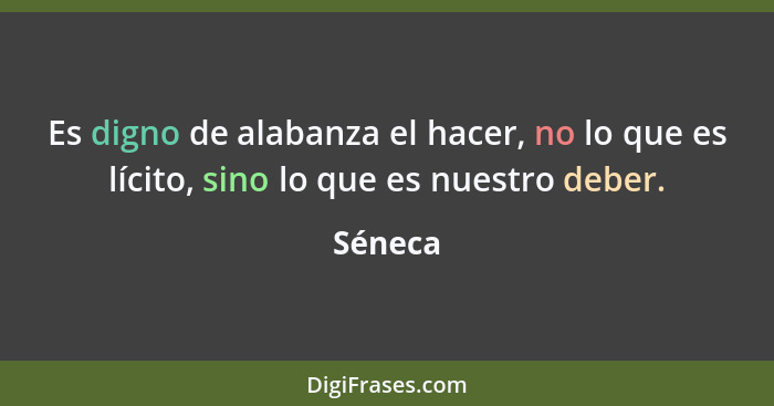 Es digno de alabanza el hacer, no lo que es lícito, sino lo que es nuestro deber.... - Séneca