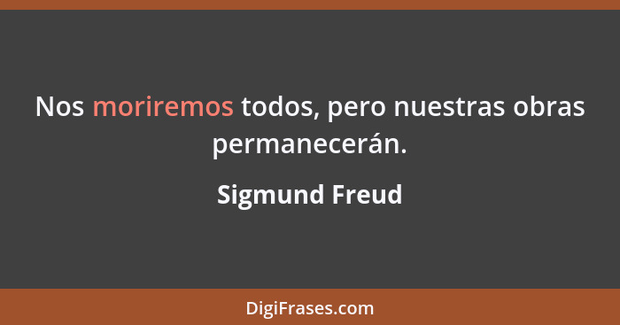 Nos moriremos todos, pero nuestras obras permanecerán.... - Sigmund Freud