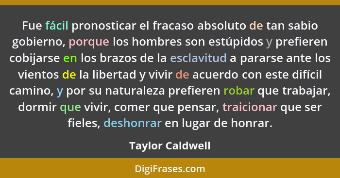 Fue fácil pronosticar el fracaso absoluto de tan sabio gobierno, porque los hombres son estúpidos y prefieren cobijarse en los brazo... - Taylor Caldwell