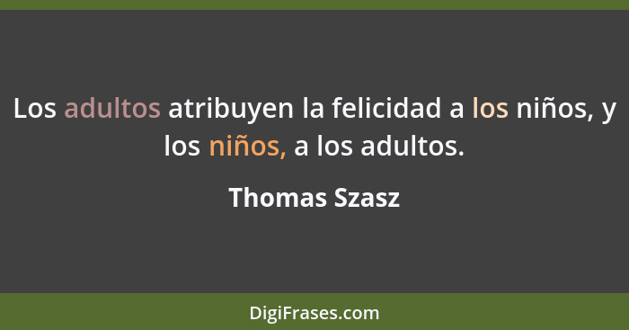 Los adultos atribuyen la felicidad a los niños, y los niños, a los adultos.... - Thomas Szasz
