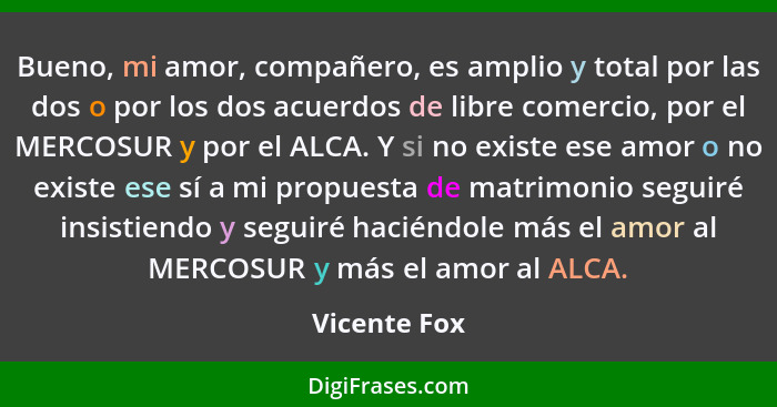 Bueno, mi amor, compañero, es amplio y total por las dos o por los dos acuerdos de libre comercio, por el MERCOSUR y por el ALCA. Y si n... - Vicente Fox