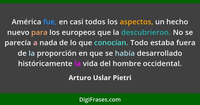 América fue, en casi todos los aspectos, un hecho nuevo para los europeos que la descubrieron. No se parecía a nada de lo que co... - Arturo Uslar Pietri