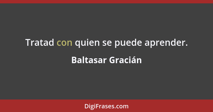 Tratad con quien se puede aprender.... - Baltasar Gracián