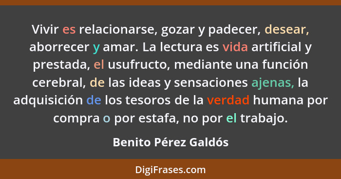 Vivir es relacionarse, gozar y padecer, desear, aborrecer y amar. La lectura es vida artificial y prestada, el usufructo, median... - Benito Pérez Galdós