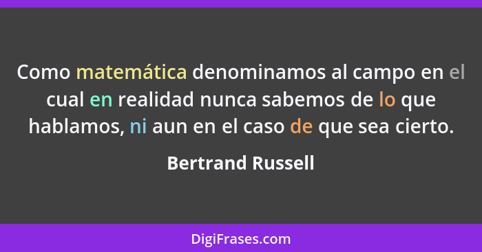 Como matemática denominamos al campo en el cual en realidad nunca sabemos de lo que hablamos, ni aun en el caso de que sea cierto.... - Bertrand Russell
