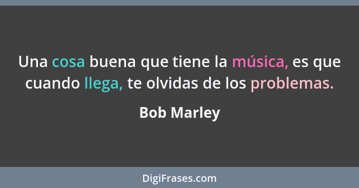 Una cosa buena que tiene la música, es que cuando llega, te olvidas de los problemas.... - Bob Marley