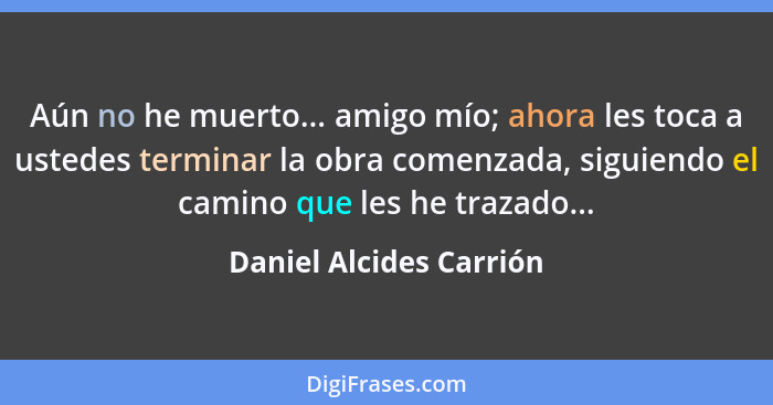 Aún no he muerto... amigo mío; ahora les toca a ustedes terminar la obra comenzada, siguiendo el camino que les he trazado...... - Daniel Alcides Carrión