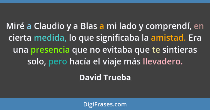 Miré a Claudio y a Blas a mi lado y comprendí, en cierta medida, lo que significaba la amistad. Era una presencia que no evitaba que te... - David Trueba