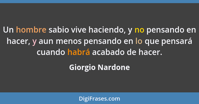 Un hombre sabio vive haciendo, y no pensando en hacer, y aun menos pensando en lo que pensará cuando habrá acabado de hacer.... - Giorgio Nardone