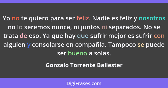 Yo no te quiero para ser feliz. Nadie es feliz y nosotros no lo seremos nunca, ni juntos ni separados. No se trata de eso... - Gonzalo Torrente Ballester