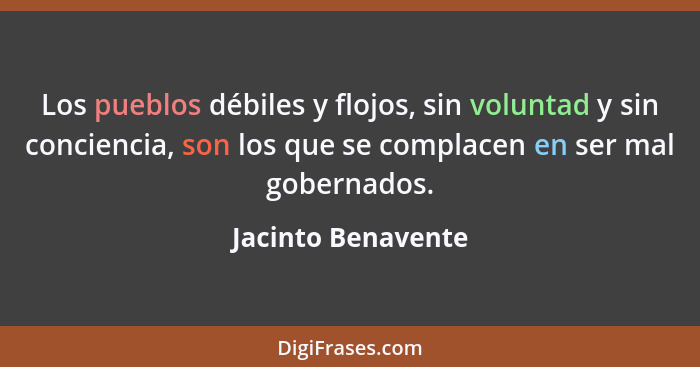 Los pueblos débiles y flojos, sin voluntad y sin conciencia, son los que se complacen en ser mal gobernados.... - Jacinto Benavente