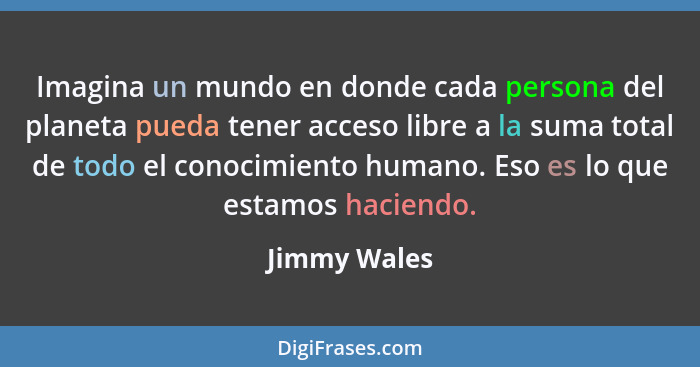 Imagina un mundo en donde cada persona del planeta pueda tener acceso libre a la suma total de todo el conocimiento humano. Eso es lo qu... - Jimmy Wales
