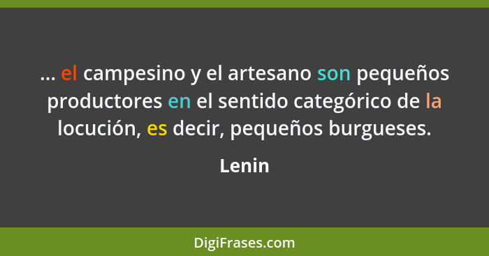 ... el campesino y el artesano son pequeños productores en el sentido categórico de la locución, es decir, pequeños burgueses.... - Lenin