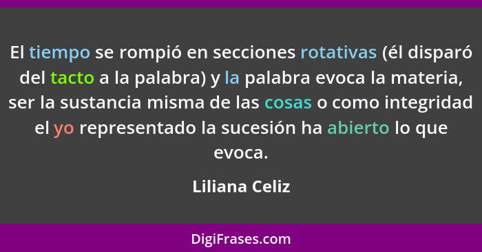 El tiempo se rompió en secciones rotativas (él disparó del tacto a la palabra) y la palabra evoca la materia, ser la sustancia misma d... - Liliana Celiz