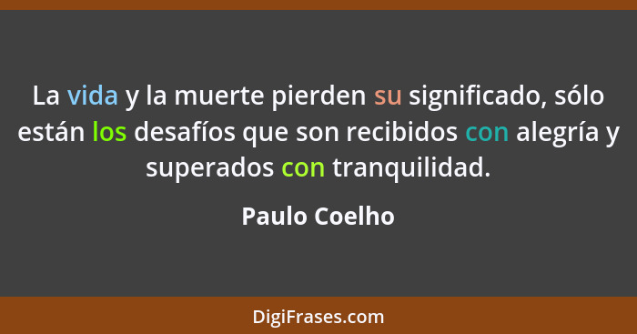 La vida y la muerte pierden su significado, sólo están los desafíos que son recibidos con alegría y superados con tranquilidad.... - Paulo Coelho