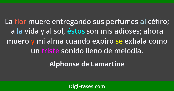 La flor muere entregando sus perfumes al céfiro; a la vida y al sol, éstos son mis adioses; ahora muero y mi alma cuando expir... - Alphonse de Lamartine