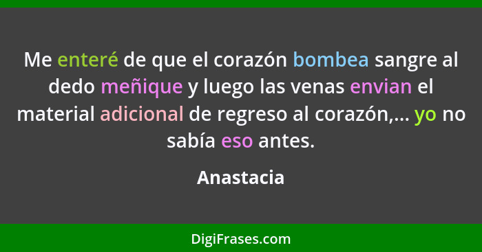 Me enteré de que el corazón bombea sangre al dedo meñique y luego las venas envian el material adicional de regreso al corazón,... yo no s... - Anastacia