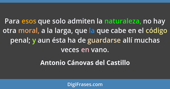 Para esos que solo admiten la naturaleza, no hay otra moral, a la larga, que la que cabe en el código penal; y aun ésta... - Antonio Cánovas del Castillo