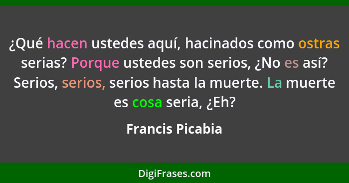 ¿Qué hacen ustedes aquí, hacinados como ostras serias? Porque ustedes son serios, ¿No es así? Serios, serios, serios hasta la muerte... - Francis Picabia