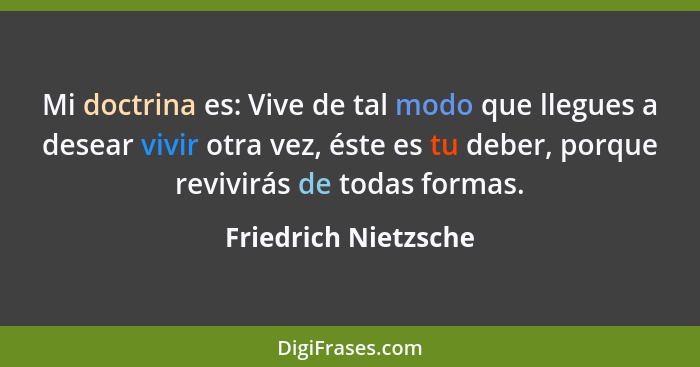 Mi doctrina es: Vive de tal modo que llegues a desear vivir otra vez, éste es tu deber, porque revivirás de todas formas.... - Friedrich Nietzsche