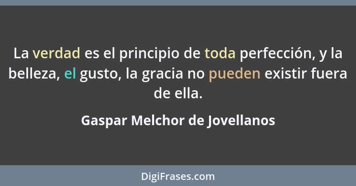 La verdad es el principio de toda perfección, y la belleza, el gusto, la gracia no pueden existir fuera de ella.... - Gaspar Melchor de Jovellanos