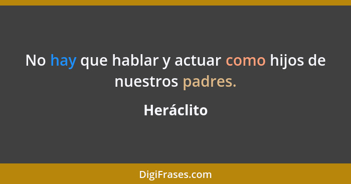 No hay que hablar y actuar como hijos de nuestros padres.... - Heráclito