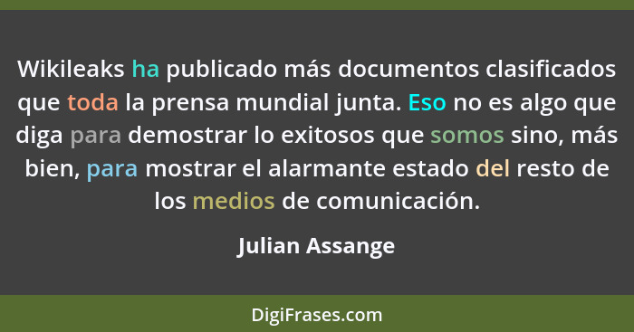 Wikileaks ha publicado más documentos clasificados que toda la prensa mundial junta. Eso no es algo que diga para demostrar lo exitos... - Julian Assange