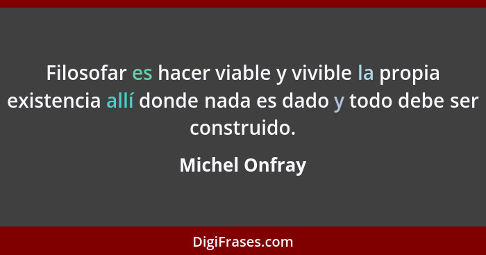 Filosofar es hacer viable y vivible la propia existencia allí donde nada es dado y todo debe ser construido.... - Michel Onfray